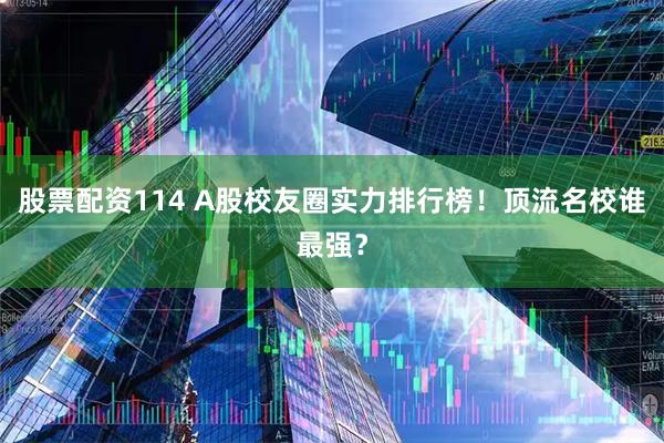 股票配资114 A股校友圈实力排行榜！顶流名校谁最强？