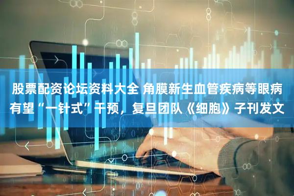 股票配资论坛资料大全 角膜新生血管疾病等眼病有望“一针式”干预，复旦团队《细胞》子刊发文